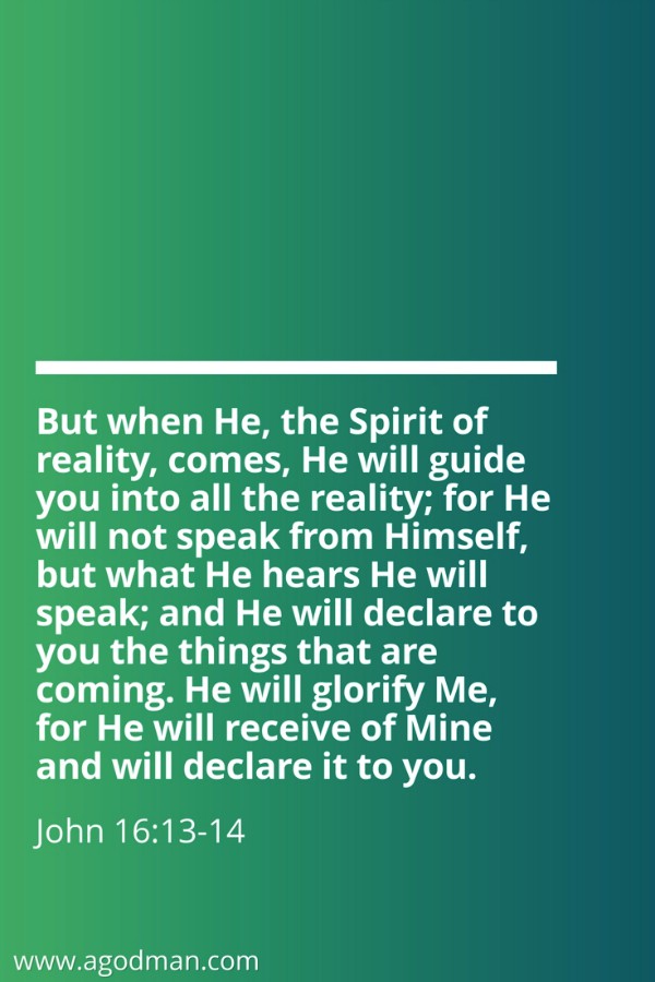 John 16:13-14 But when He, the Spirit of reality, comes, He will guide you into all the reality; for He will not speak from Himself, but what He hears He will speak; and He will declare to you the things that are coming. He will glorify Me, for He will receive of Mine and will declare it to you.