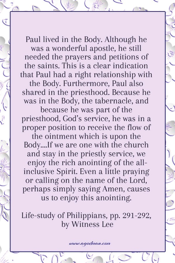 Paul lived in the Body. Although he was a wonderful apostle, he still needed the prayers and petitions of the saints. This is a clear indication that Paul had a right relationship with the Body. Furthermore, Paul also shared in the priesthood. Because he was in the Body, the tabernacle, and because he was part of the priesthood, God’s service, he was in a proper position to receive the flow of the ointment which is upon the Body....If we are one with the church and stay in the priestly service, we enjoy the rich anointing of the all-inclusive Spirit. Even a little praying or calling on the name of the Lord, perhaps simply saying Amen, causes us to enjoy this anointing. Life-study of Philippians, pp. 291-292, by Witness Lee