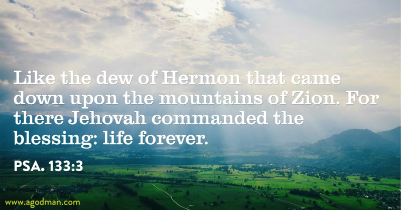 Psa. 133:3 Like the dew of Hermon that came down upon the mountains of Zion. For there Jehovah commanded the blessing: life forever.