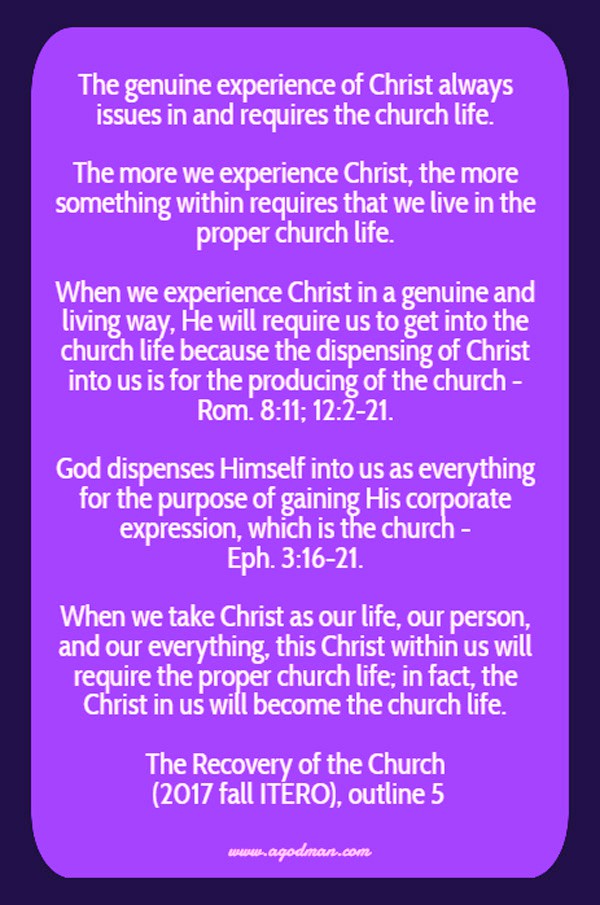 The genuine experience of Christ always issues in and requires the church life. The more we experience Christ, the more something within requires that we live in the proper church life. When we experience Christ in a genuine and living way, He will require us to get into the church life because the dispensing of Christ into us is for the producing of the church - Rom. 8:11; 12:2-21. God dispenses Himself into us as everything for the purpose of gaining His corporate expression, which is the church - Eph. 3:16-21. When we take Christ as our life, our person, and our everything, this Christ within us will require the proper church life; in fact, the Christ in us will become the church life. The Recovery of the Church (2017 fall ITERO), outline 5