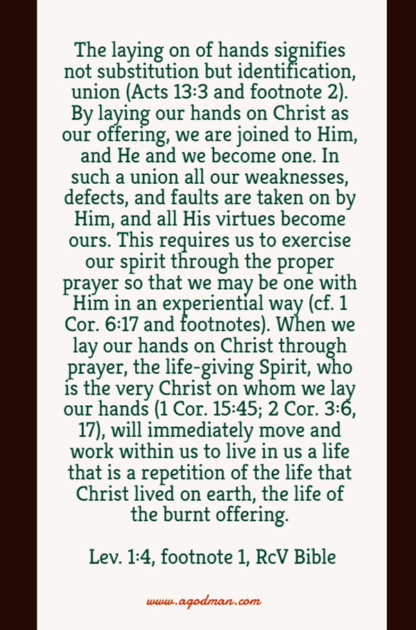 The laying on of hands signifies not substitution but identification, union (Acts 13:3 and footnote 2). By laying our hands on Christ as our offering, we are joined to Him, and He and we become one. In such a union all our weaknesses, defects, and faults are taken on by Him, and all His virtues become ours. This requires us to exercise our spirit through the proper prayer so that we may be one with Him in an experiential way (cf. 1 Cor. 6:17 and footnotes). When we lay our hands on Christ through prayer, the life-giving Spirit, who is the very Christ on whom we lay our hands (1 Cor. 15:45; 2 Cor. 3:6, 17), will immediately move and work within us to live in us a life that is a repetition of the life that Christ lived on earth, the life of the burnt offering. Lev. 1:4, footnote 1, RcV Bible