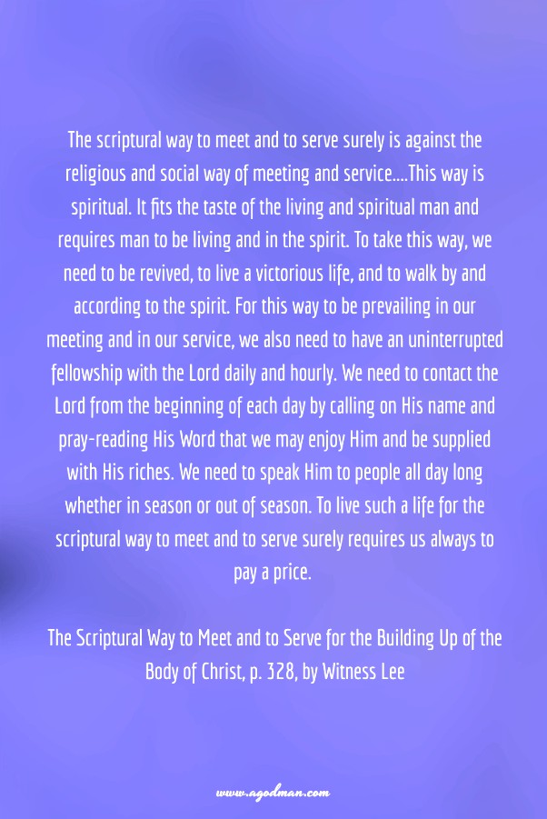 The scriptural way to meet and to serve surely is against the religious and social way of meeting and service....This way is spiritual. It fits the taste of the living and spiritual man and requires man to be living and in the spirit. To take this way, we need to be revived, to live a victorious life, and to walk by and according to the spirit. For this way to be prevailing in our meeting and in our service, we also need to have an uninterrupted fellowship with the Lord daily and hourly. We need to contact the Lord from the beginning of each day by calling on His name and pray-reading His Word that we may enjoy Him and be supplied with His riches. We need to speak Him to people all day long whether in season or out of season. To live such a life for the scriptural way to meet and to serve surely requires us always to pay a price. The Scriptural Way to Meet and to Serve for the Building Up of the Body of Christ, p. 328, by Witness Lee