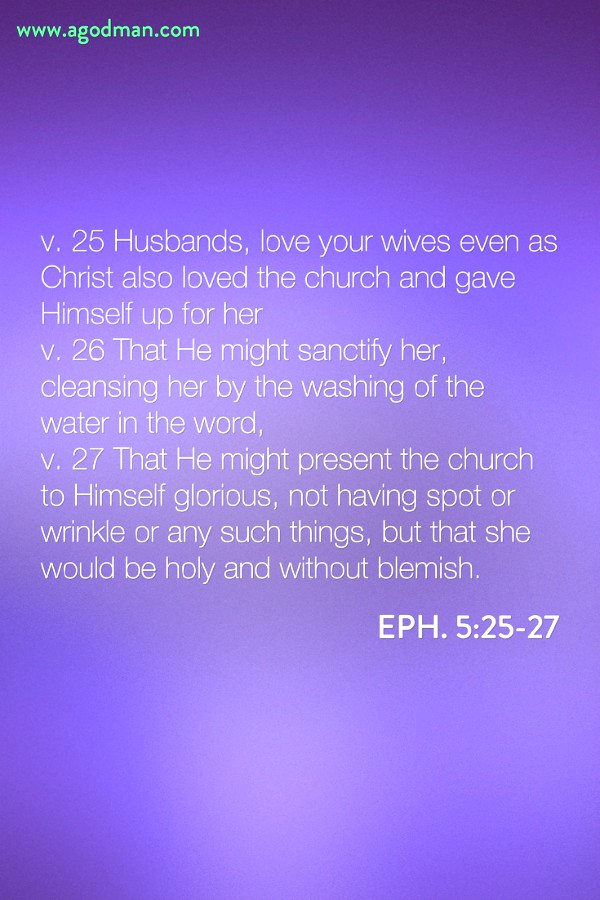 Eph. 5:25-27 v. 25 Husbands, love your wives even as Christ also loved the church and gave Himself up for her v. 26 That He might sanctify her, cleansing her by the washing of the water in the word, v. 27 That He might present the church to Himself glorious, not having spot or wrinkle or any such things, but that she would be holy and without blemish.