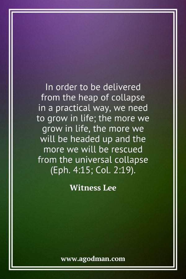 In order to be delivered from the heap of collapse in a practical way, we need to grow in life; the more we grow in life, the more we will be headed up and the more we will be rescued from the universal collapse (Eph. 4:15; Col. 2:19). Witness Lee