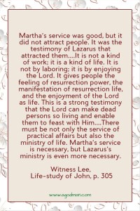 Martha’s service was good, but it did not attract people. It was the testimony of Lazarus that attracted them....It is not a kind of work; it is a kind of life. It is not by laboring; it is by enjoying the Lord. It gives people the feeling of resurrection power, the manifestation of resurrection life, and the enjoyment of the Lord as life. This is a strong testimony that the Lord can make dead persons so living and enable them to feast with Him....There must be not only the service of practical affairs but also the ministry of life. Martha’s service is necessary, but Lazarus’s ministry is even more necessary. Witness Lee, Life-study of John, p. 305