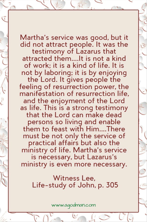 Martha’s service was good, but it did not attract people. It was the testimony of Lazarus that attracted them....It is not a kind of work; it is a kind of life. It is not by laboring; it is by enjoying the Lord. It gives people the feeling of resurrection power, the manifestation of resurrection life, and the enjoyment of the Lord as life. This is a strong testimony that the Lord can make dead persons so living and enable them to feast with Him....There must be not only the service of practical affairs but also the ministry of life. Martha’s service is necessary, but Lazarus’s ministry is even more necessary. Witness Lee, Life-study of John, p. 305
