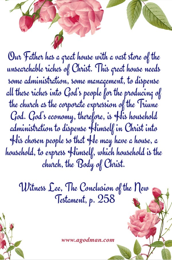 Our Father has a great house with a vast store of the unsearchable riches of Christ. This great house needs some administration, some management, to dispense all these riches into God’s people for the producing of the church as the corporate expression of the Triune God. God’s economy, therefore, is His household administration to dispense Himself in Christ into His chosen people so that He may have a house, a household, to express Himself, which household is the church, the Body of Christ. Witness Lee, The Conclusion of the New Testament, p. 258