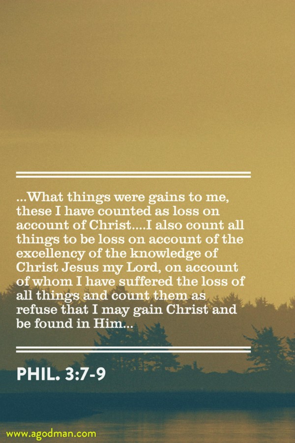 Phil. 3:7-9 ...What things were gains to me, these I have counted as loss on account of Christ....I also count all things to be loss on account of the excellency of the knowledge of Christ Jesus my Lord, on account of whom I have suffered the loss of all things and count them as refuse that I may gain Christ and be found in Him...