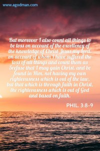 Phil. 3:8-9 But moreover I also count all things to be loss on account of the excellency of the knowledge of Christ Jesus my Lord, on account of whom I have suffered the loss of all things and count them as 5refuse that I may gain Christ, and be found in Him, not having my own righteousness which is out of the law, but that which is through faith in Christ, the righteousness which is out of God and based on faith.