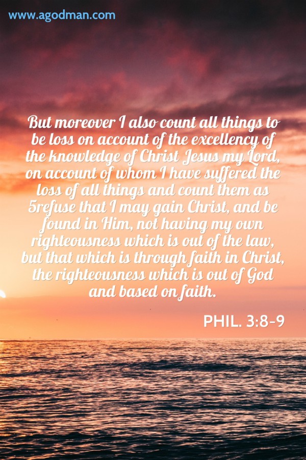 Phil. 3:8-9 But moreover I also count all things to be loss on account of the excellency of the knowledge of Christ Jesus my Lord, on account of whom I have suffered the loss of all things and count them as 5refuse that I may gain Christ, and be found in Him, not having my own righteousness which is out of the law, but that which is through faith in Christ, the righteousness which is out of God and based on faith.