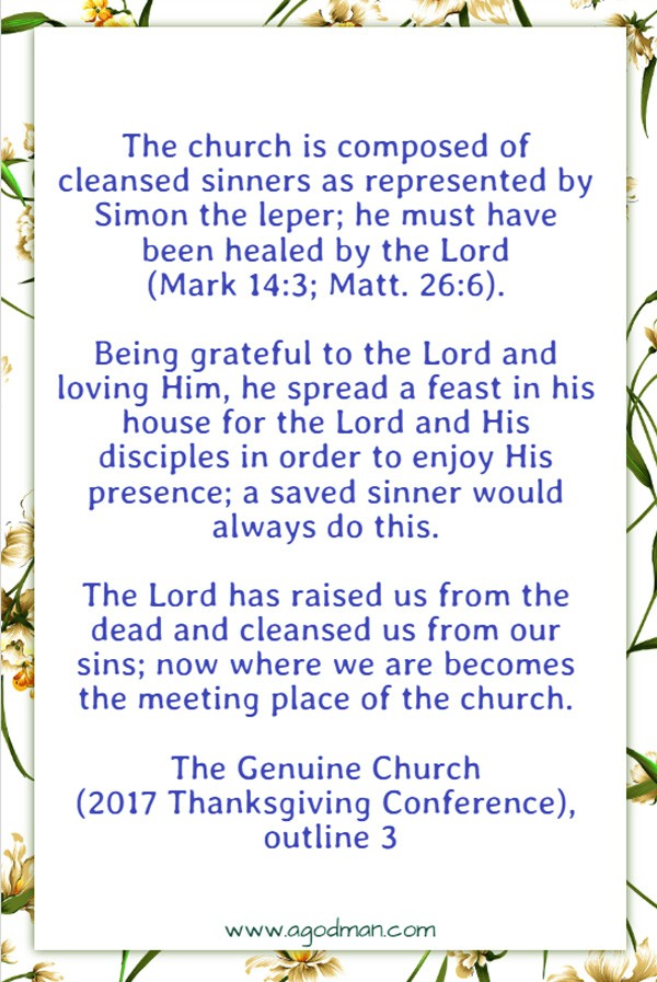 The church is composed of cleansed sinners as represented by Simon the leper; he must have been healed by the Lord (Mark 14:3; Matt. 26:6). Being grateful to the Lord and loving Him, he spread a feast in his house for the Lord and His disciples in order to enjoy His presence; a saved sinner would always do this. The Lord has raised us from the dead and cleansed us from our sins; now where we are becomes the meeting place of the church. The Genuine Church (2017 Thanksgiving Conference), outline 3