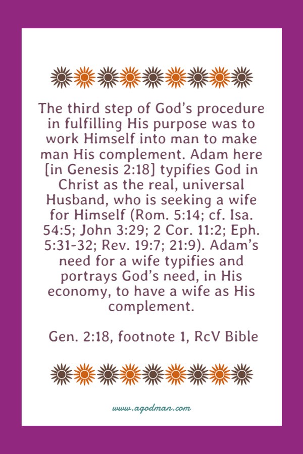 The third step of God’s procedure in fulfilling His purpose was to work Himself into man to make man His complement. Adam here [in Genesis 2:18] typifies God in Christ as the real, universal Husband, who is seeking a wife for Himself (Rom. 5:14; cf. Isa. 54:5; John 3:29; 2 Cor. 11:2; Eph. 5:31-32; Rev. 19:7; 21:9). Adam’s need for a wife typifies and portrays God’s need, in His economy, to have a wife as His complement. Gen. 2:18, footnote 1, RcV Bible