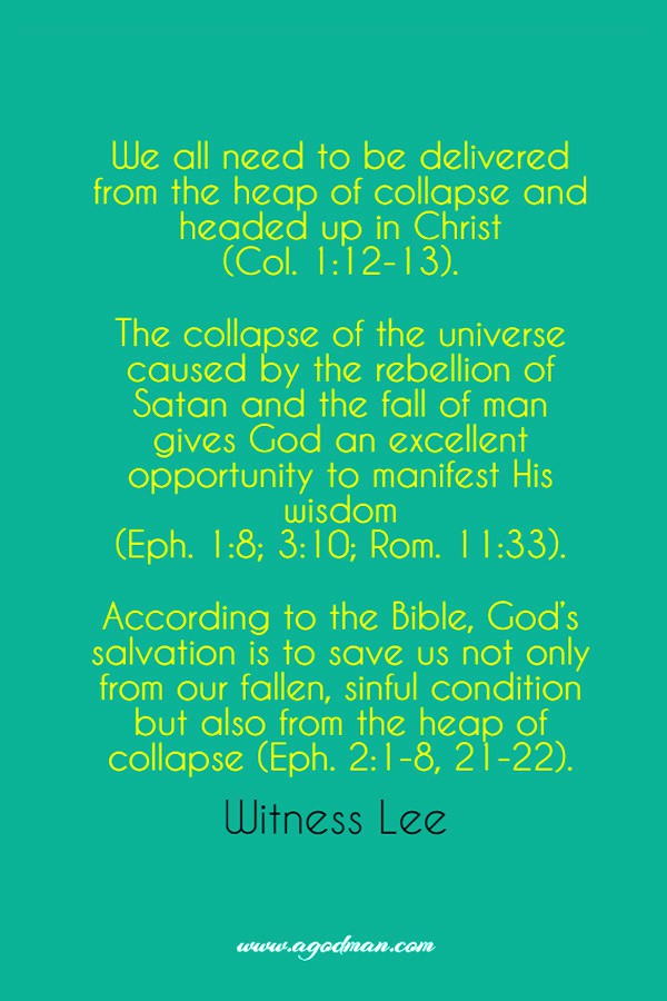 We all need to be delivered from the heap of collapse and headed up in Christ (Col. 1:12-13). The collapse of the universe caused by the rebellion of Satan and the fall of man gives God an excellent opportunity to manifest His wisdom (Eph. 1:8; 3:10; Rom. 11:33). According to the Bible, God’s salvation is to save us not only from our fallen, sinful condition but also from the heap of collapse (Eph. 2:1-8, 21-22). Witness Lee