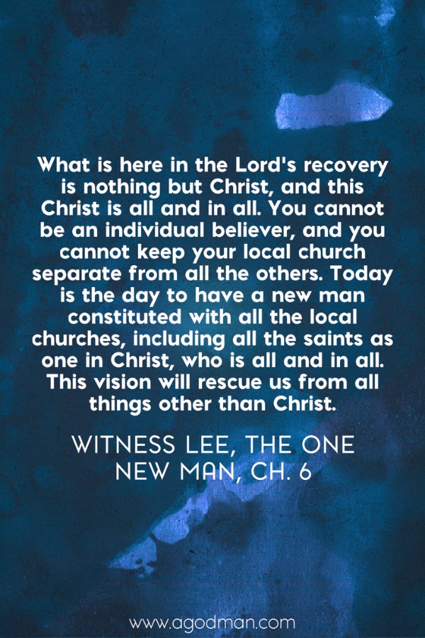 What is here in the Lord’s recovery is nothing but Christ, and this Christ is all and in all. You cannot be an individual believer, and you cannot keep your local church separate from all the others. Today is the day to have a new man constituted with all the local churches, including all the saints as one in Christ, who is all and in all. This vision will rescue us from all things other than Christ. Witness Lee, The One New Man, ch. 6