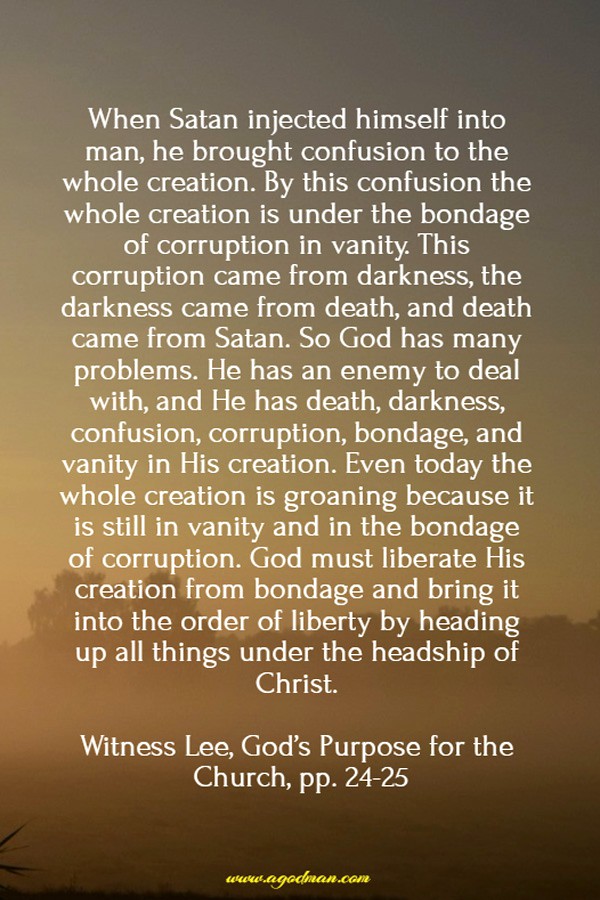 When Satan injected himself into man, he brought confusion to the whole creation. By this confusion the whole creation is under the bondage of corruption in vanity. This corruption came from darkness, the darkness came from death, and death came from Satan. So God has many problems. He has an enemy to deal with, and He has death, darkness, confusion, corruption, bondage, and vanity in His creation. Even today the whole creation is groaning because it is still in vanity and in the bondage of corruption. God must liberate His creation from bondage and bring it into the order of liberty by heading up all things under the headship of Christ. Witness Lee, God’s Purpose for the Church, pp. 24-25