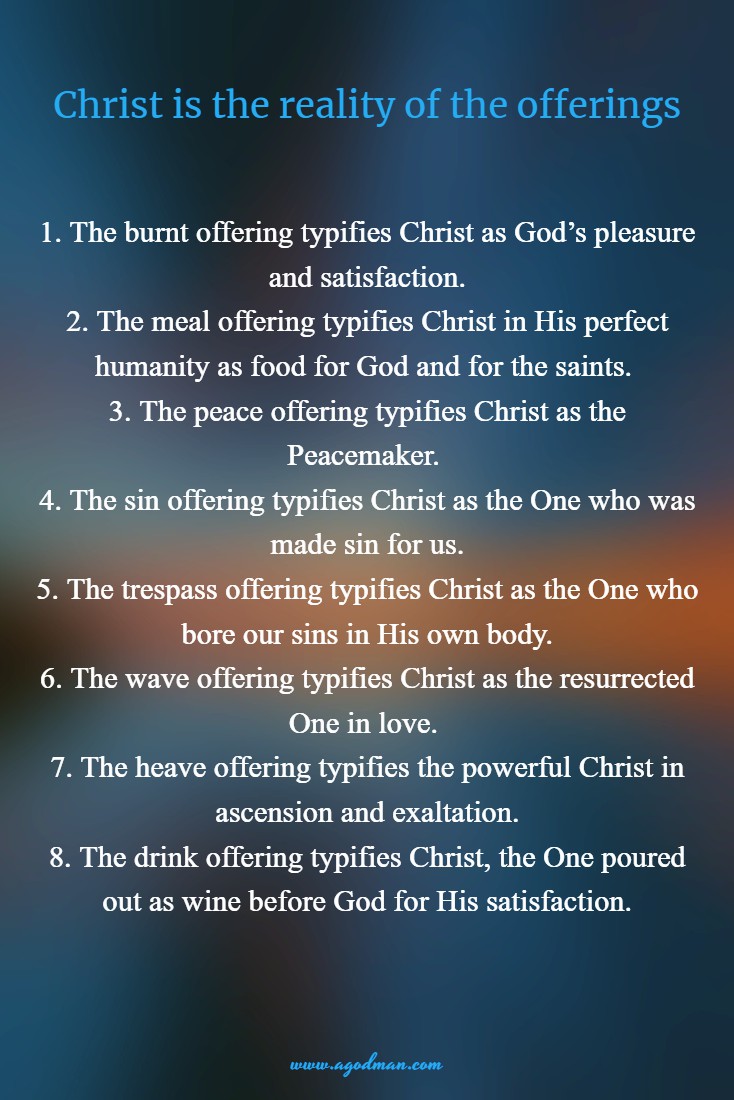 Christ is the reality of the offerings: 1. The burnt offering typifies Christ as God’s pleasure and satisfaction. 2. The meal offering typifies Christ in His perfect humanity as food for God and for the saints. 3. The peace offering typifies Christ as the Peacemaker. 4. The sin offering typifies Christ as the One who was made sin for us. 5. The trespass offering typifies Christ as the One who bore our sins in His own body. 6. The wave offering typifies Christ as the resurrected One in love. 7. The heave offering typifies the powerful Christ in ascension and exaltation. 8. The drink offering typifies Christ, the One poured out as wine before God for His satisfaction.