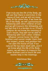 If we truly see the life of the Body, we will see that there is restriction in the house of God, and we will not move freely. At the same time, if we have the life of the Body, we will spontaneously fellowship with other children of God, and we will treasure this fellowship and not feel that it is a burden to us. If God’s children do not know the meaning of God’s house, they will not be able to fellowship with God’s other children. Whoever cannot honor the other brothers and cannot render them their due respect, praise, and position has not seen the house of God. If our natural life has been dealt with, and if we know what the life of the Body means, we will learn to treasure the other brothers and to touch life and receive help in the meetings. Watchman Nee