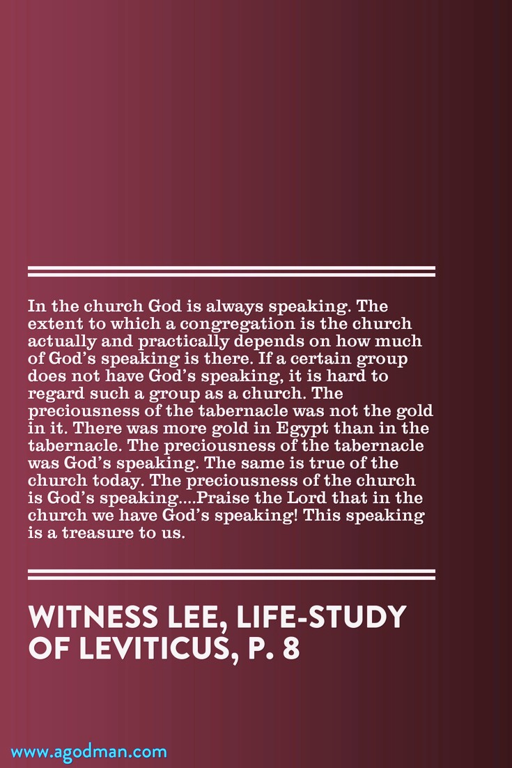 In the church God is always speaking. The extent to which a congregation is the church actually and practically depends on how much of God’s speaking is there. If a certain group does not have God’s speaking, it is hard to regard such a group as a church. The preciousness of the tabernacle was not the gold in it. There was more gold in Egypt than in the tabernacle. The preciousness of the tabernacle was God’s speaking. The same is true of the church today. The preciousness of the church is God’s speaking....Praise the Lord that in the church we have God’s speaking! This speaking is a treasure to us. Witness Lee, Life-Study of Leviticus, p. 8