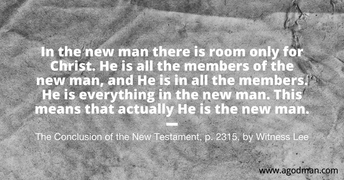 In the new man there is room only for Christ. He is all the members of the new man, and He is in all the members. He is everything in the new man. This means that actually He is the new man. The Conclusion of the New Testament, p. 2315, by Witness Lee
