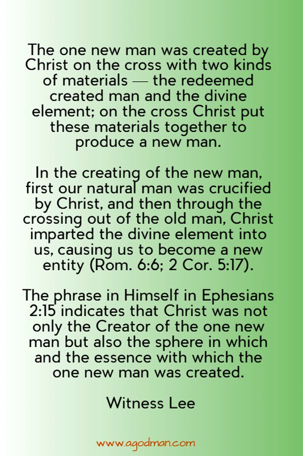 The one new man was created by Christ on the cross with two kinds of materials — the redeemed created man and the divine element; on the cross Christ put these materials together to produce a new man. In the creating of the new man, first our natural man was crucified by Christ, and then through the crossing out of the old man, Christ imparted the divine element into us, causing us to become a new entity (Rom. 6:6; 2 Cor. 5:17). The phrase in Himself in Ephesians 2:15 indicates that Christ was not only the Creator of the one new man but also the sphere in which and the essence with which the one new man was created. Witness Lee