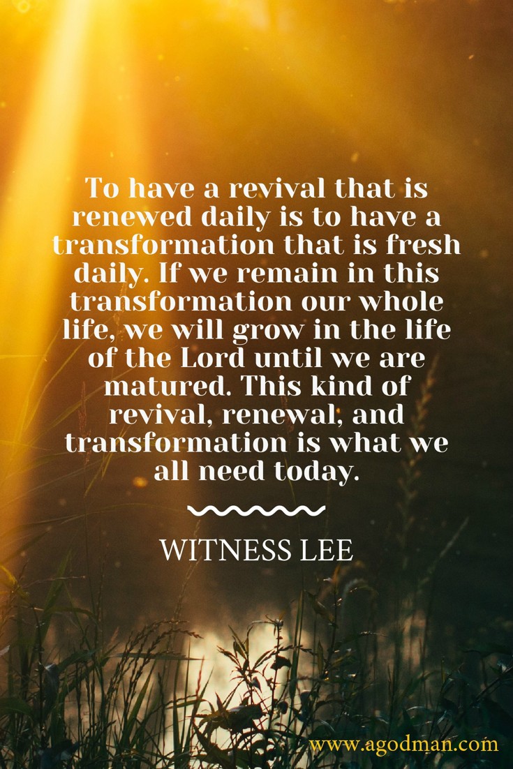 To have a revival that is renewed daily is to have a transformation that is fresh daily. If we remain in this transformation our whole life, we will grow in the life of the Lord until we are matured. This kind of revival, renewal, and transformation is what we all need today. Witness Lee