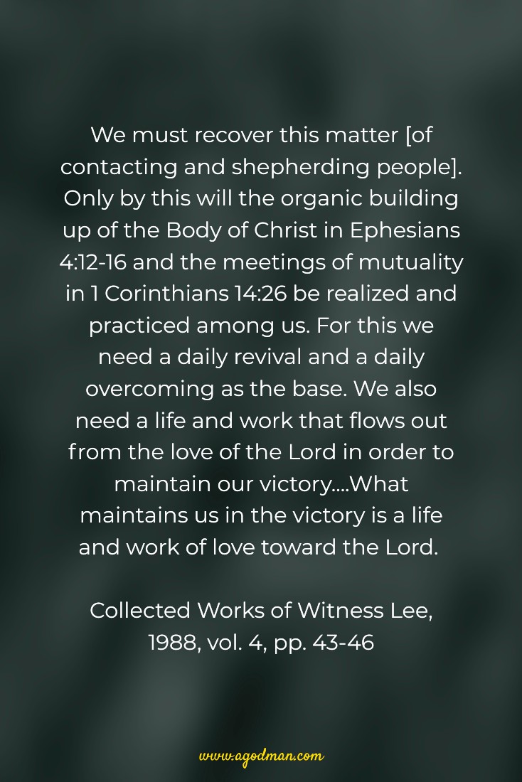 We must recover this matter [of contacting and shepherding people]. Only by this will the organic building up of the Body of Christ in Ephesians 4:12-16 and the meetings of mutuality in 1 Corinthians 14:26 be realized and practiced among us. For this we need a daily revival and a daily overcoming as the base. We also need a life and work that flows out from the love of the Lord in order to maintain our victory....What maintains us in the victory is a life and work of love toward the Lord. Collected Works of Witness Lee, 1988, vol. 4, pp. 43-46