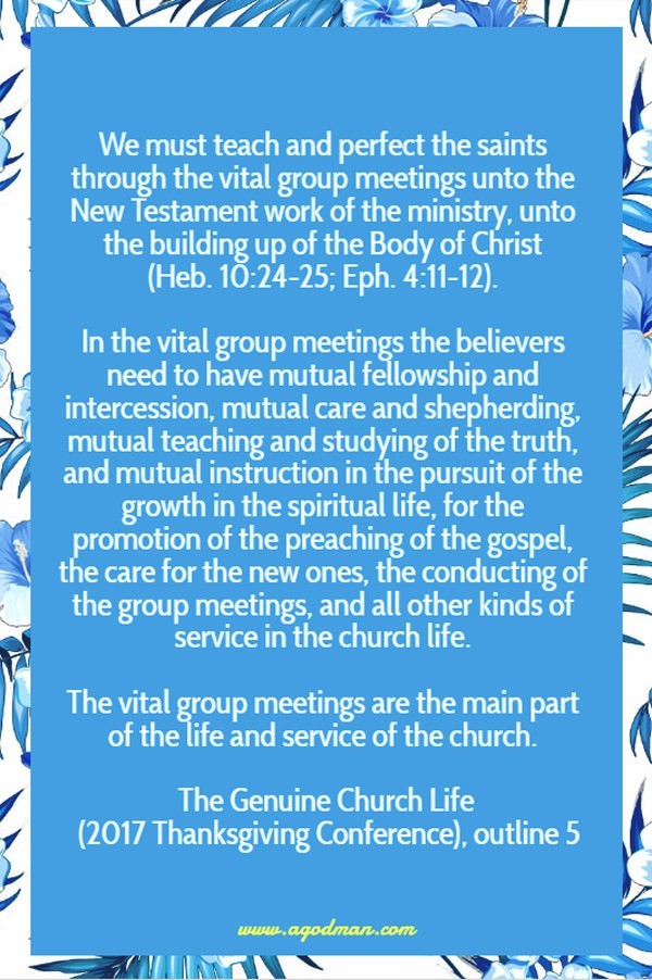 We must teach and perfect the saints through the vital group meetings unto the New Testament work of the ministry, unto the building up of the Body of Christ (Heb. 10:24-25; Eph. 4:11-12). In the vital group meetings the believers need to have mutual fellowship and intercession, mutual care and shepherding, mutual teaching and studying of the truth, and mutual instruction in the pursuit of the growth in the spiritual life, for the promotion of the preaching of the gospel, the care for the new ones, the conducting of the group meetings, and all other kinds of service in the church life. The vital group meetings are the main part of the life and service of the church. The Genuine Church Life (2017 Thanksgiving Conference), outline 5