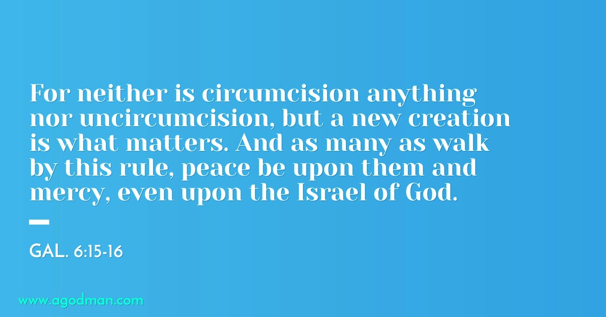 Gal. 6:15-16 For neither is circumcision anything nor uncircumcision, but a new creation is what matters. And as many as walk by this rule, peace be upon them and mercy, even upon the Israel of God.