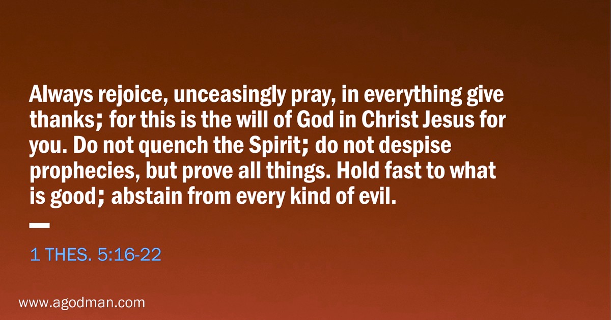 1 Thes. 5:16-22 Always rejoice, unceasingly pray, in everything give thanks; for this is the will of God in Christ Jesus for you. Do not quench the Spirit; do not despise prophecies, but prove all things. Hold fast to what is good; abstain from every kind of evil.