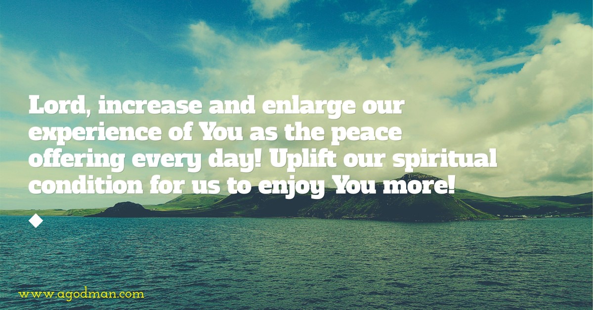 Lord, increase and enlarge our experience of You as the peace offering every day! Uplift our spiritual condition for us to enjoy You more!