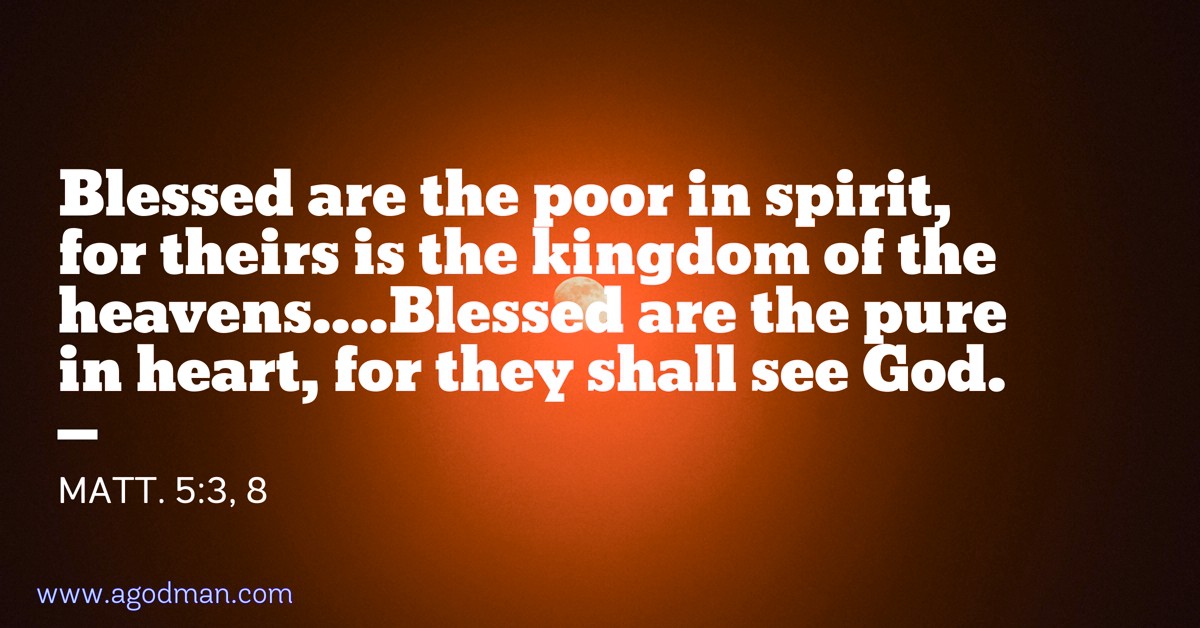 Matt. 5:3, 8 Blessed are the poor in spirit, for theirs is the kingdom of the heavens....Blessed are the pure in heart, for they shall see God.