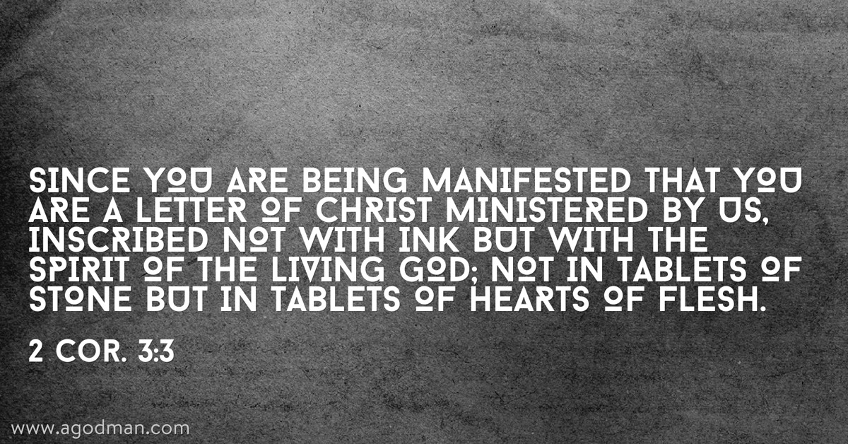 2 Cor. 3:3 Since you are being manifested that you are a letter of Christ ministered by us, inscribed not with ink but with the Spirit of the living God; not in tablets of stone but in tablets of hearts of flesh.