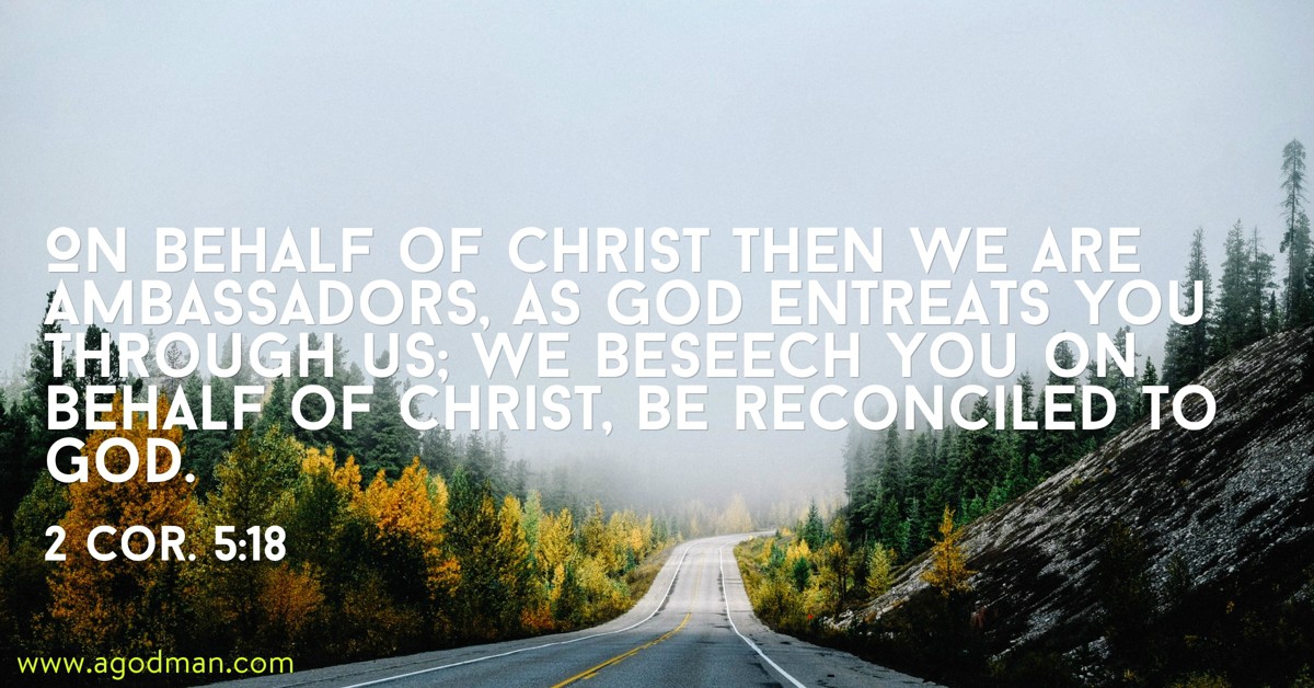 2 Cor. 5:18 On behalf of Christ then we are ambassadors, as God entreats you through us; we beseech you on behalf of Christ, Be reconciled to God.