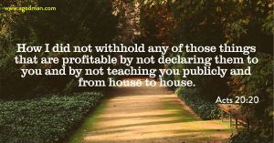 Acts 20:20 How I did not withhold any of those things that are profitable by not declaring them to you and by not teaching you publicly and from house to house.
