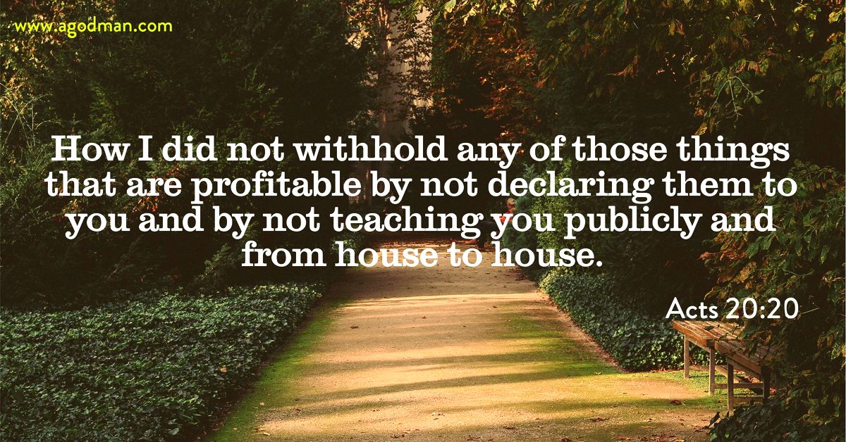 Acts 20:20 How I did not withhold any of those things that are profitable by not declaring them to you and by not teaching you publicly and from house to house.