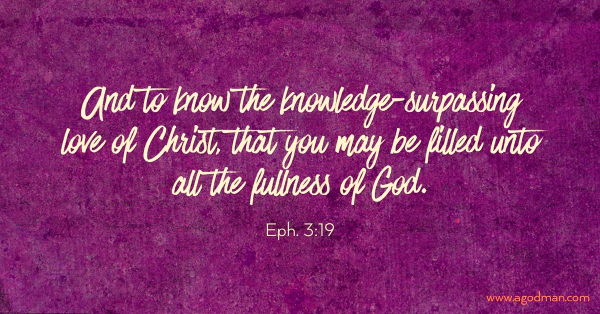 Eph. 3:19 And to know the knowledge-surpassing love of Christ, that you may be filled unto all the fullness of God.