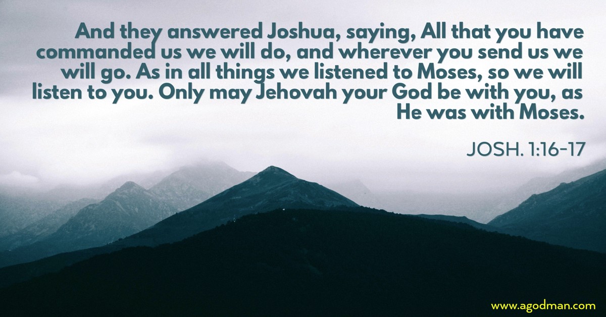 Josh. 1:16-17 And they answered Joshua, saying, All that you have commanded us we will do, and wherever you send us we will go. As in all things we listened to Moses, so we will listen to you. Only may Jehovah your God be with you, as He was with Moses.