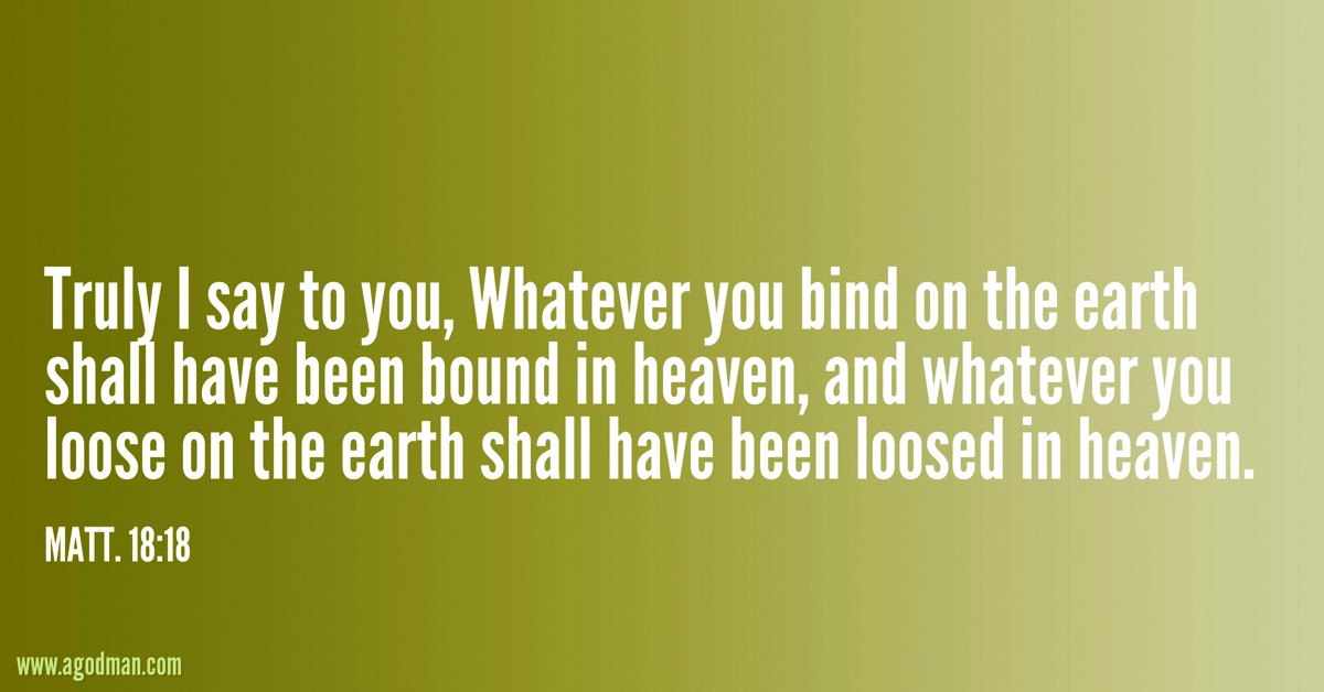 Matt. 18:18 Truly I say to you, Whatever you bind on the earth shall have been bound in heaven, and whatever you loose on the earth shall have been loosed in heaven.