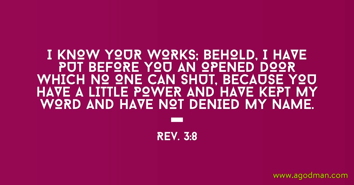 Rev. 3:8 I know your works; behold, I have put before you an opened door which no one can shut, because you have a little power and have kept My word and have not denied My name.