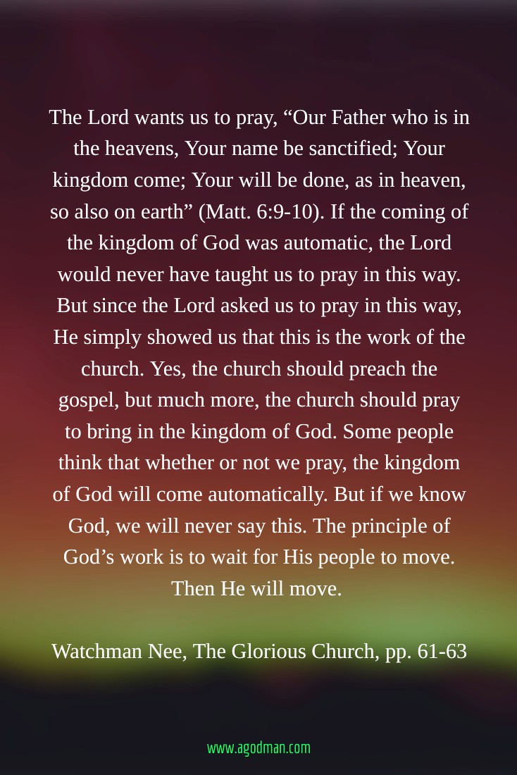 The Lord wants us to pray, “Our Father who is in the heavens, Your name be sanctified; Your kingdom come; Your will be done, as in heaven, so also on earth” (Matt. 6:9-10). If the coming of the kingdom of God was automatic, the Lord would never have taught us to pray in this way. But since the Lord asked us to pray in this way, He simply showed us that this is the work of the church. Yes, the church should preach the gospel, but much more, the church should pray to bring in the kingdom of God. Some people think that whether or not we pray, the kingdom of God will come automatically. But if we know God, we will never say this. The principle of God’s work is to wait for His people to move. Then He will move. Watchman Nee, The Glorious Church, pp. 61-63