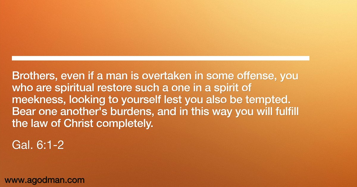 Gal. 6:1-2 Brothers, even if a man is overtaken in some offense, you who are spiritual restore such a one in a spirit of meekness, looking to yourself lest you also be tempted. Bear one another's burdens, and in this way you will fulfill the law of Christ completely.