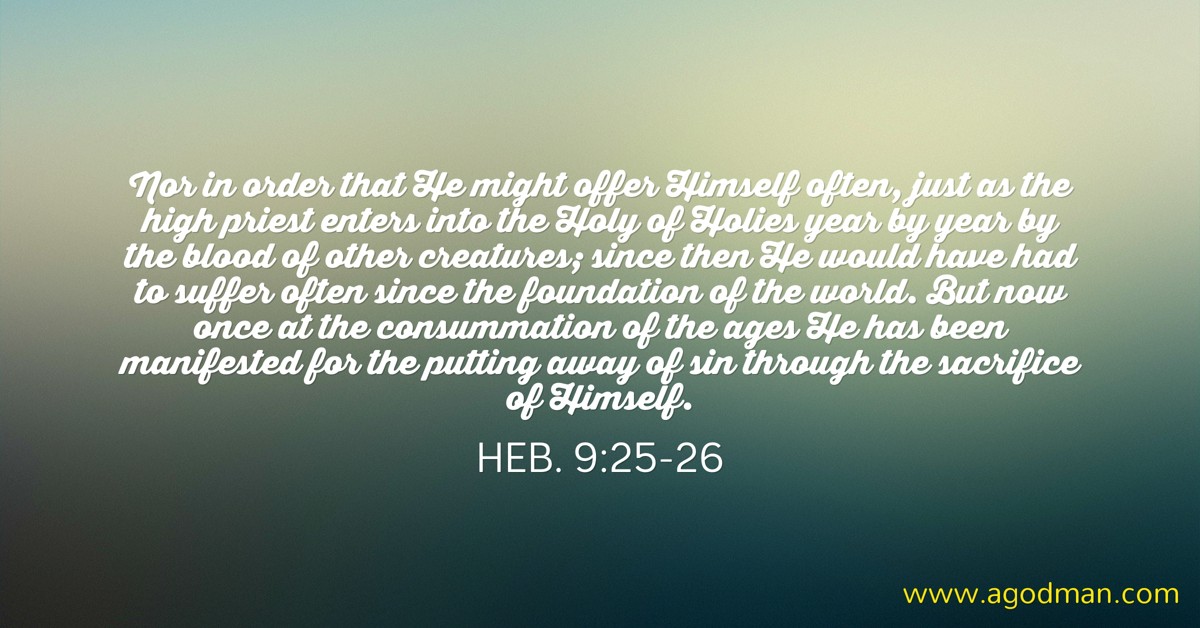 Heb. 9:25-26 Nor in order that He might offer Himself often, just as the high priest enters into the Holy of Holies year by year by the blood of other creatures; since then He would have had to suffer often since the foundation of the world. But now once at the consummation of the ages He has been manifested for the putting away of sin through the sacrifice of Himself.