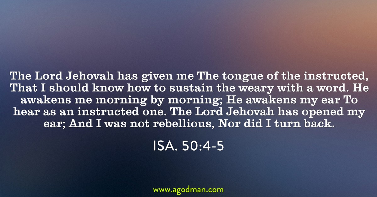 Isa. 50:4-5 The Lord Jehovah has given me The tongue of the instructed, That I should know how to sustain the weary with a word. He awakens me morning by morning; He awakens my ear To hear as an instructed one. The Lord Jehovah has opened my ear; And I was not rebellious, Nor did I turn back.