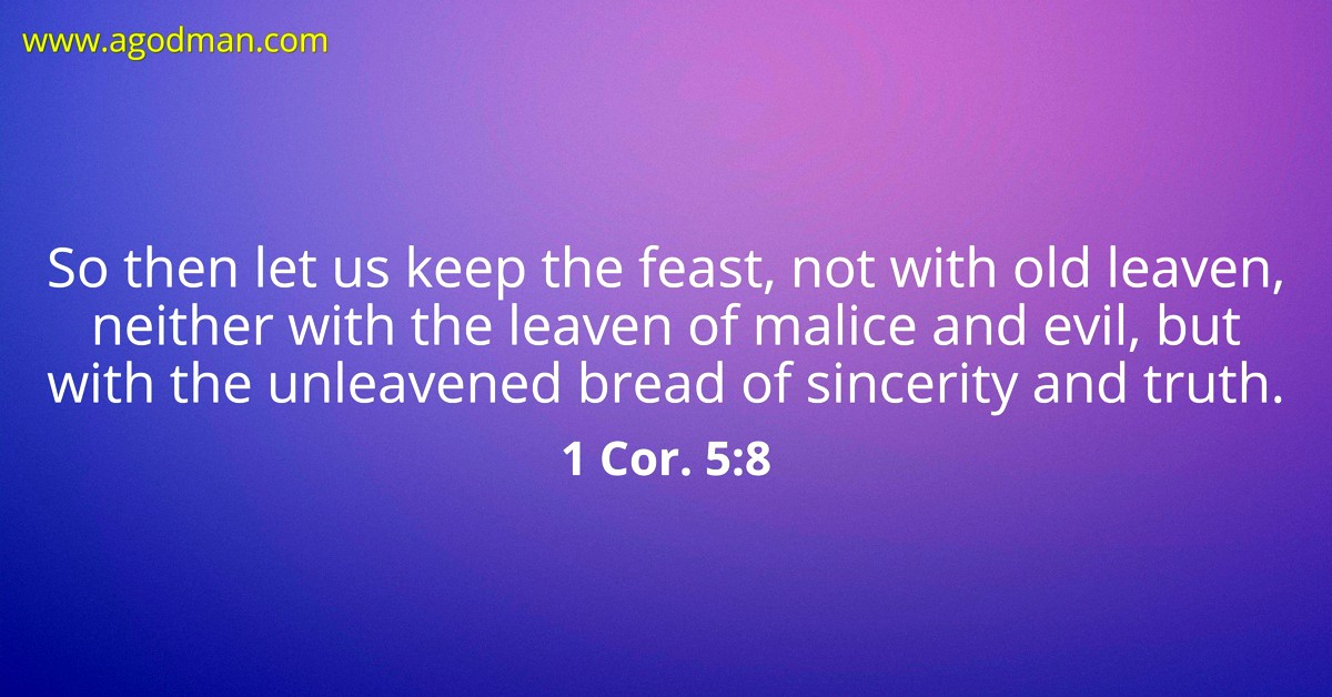 1 Cor. 5:8 So then let us keep the feast, not with old leaven, neither with the leaven of malice and evil, but with the unleavened bread of sincerity and truth.