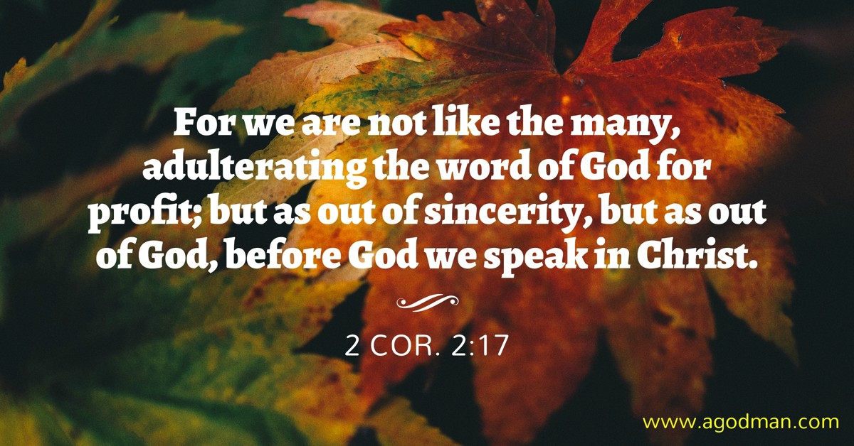 2 Cor. 2:17 For we are not like the many, adulterating the word of God for profit; but as out of sincerity, but as out of God, before God we speak in Christ.