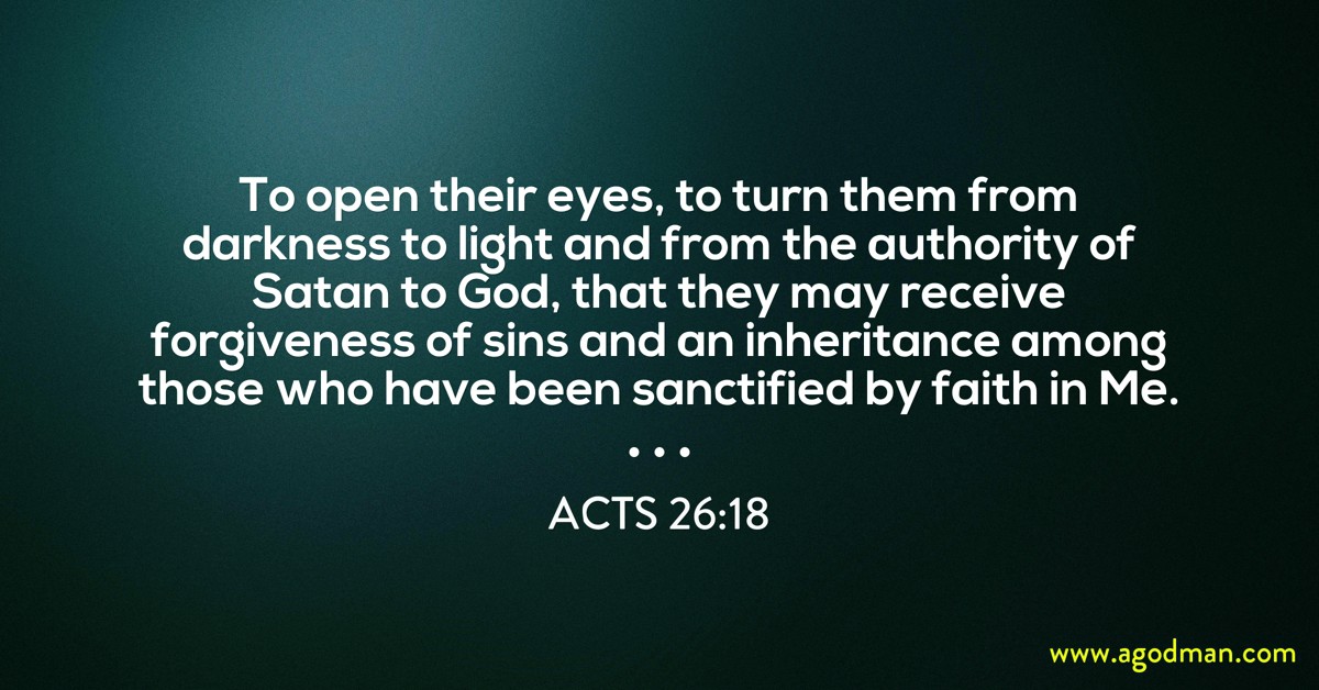 Acts 26:18 To open their eyes, to turn them from darkness to light and from the authority of Satan to God, that they may receive forgiveness of sins and an inheritance among those who have been sanctified by faith in Me.