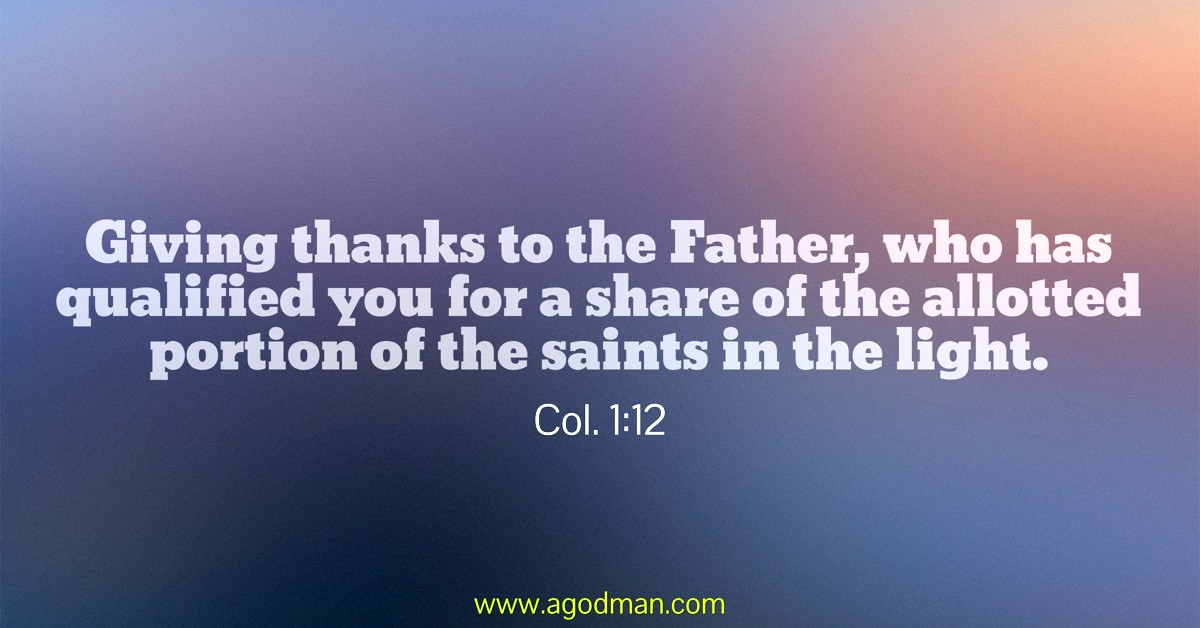 Col. 1:12 Giving thanks to the Father, who has qualified you for a share of the allotted portion of the saints in the light.