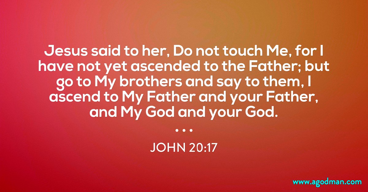 John 20:17 Jesus said to her, Do not touch Me, for I have not yet ascended to the Father; but go to My brothers and say to them, I ascend to My Father and your Father, and My God and your God.