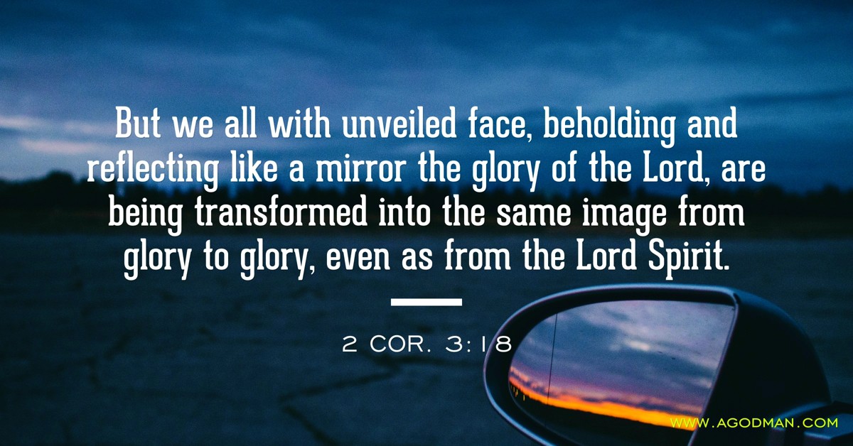 2 Cor. 3:18 But we all with unveiled face, beholding and reflecting like a mirror the glory of the Lord, are being transformed into the same image from glory to glory, even as from the Lord Spirit.
