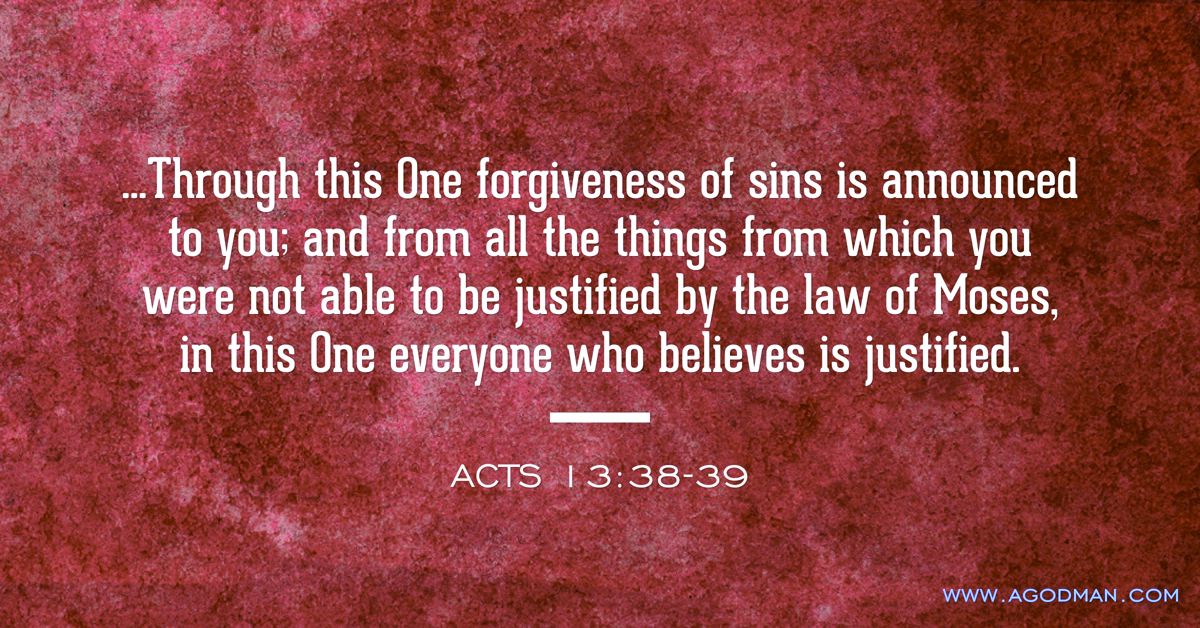 Acts 13:38-39 ...Through this One forgiveness of sins is announced to you; and from all the things from which you were not able to be justified by the law of Moses, in this One everyone who believes is justified.